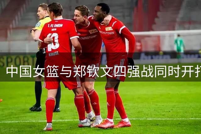 中国女篮与郑钦文四强战同时开打 央视直播安排引关注