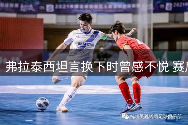 弗拉泰西坦言换下时曾感不悦 赛后认可主帅决策