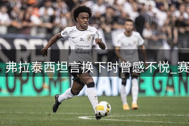 弗拉泰西坦言换下时曾感不悦 赛后认可主帅决策
