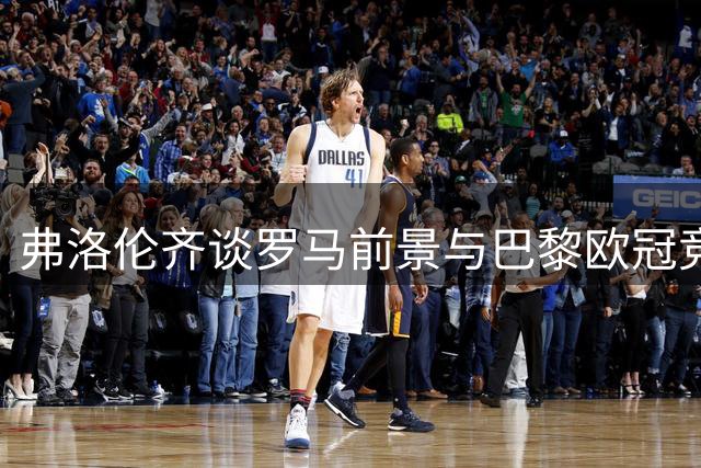 弗洛伦齐谈罗马前景与巴黎欧冠竞争力