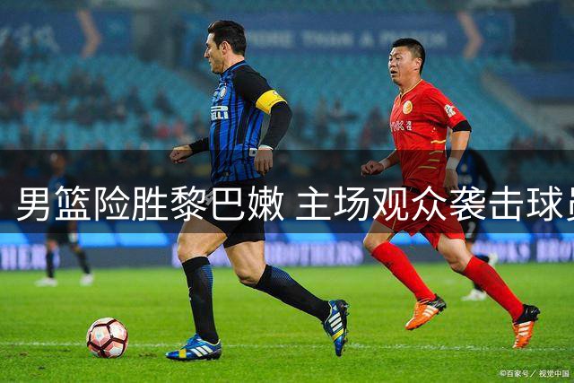男篮险胜黎巴嫩 主场观众袭击球员引争议
