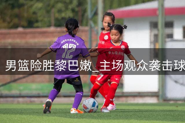 男篮险胜黎巴嫩 主场观众袭击球员引争议