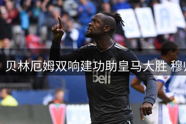 贝林厄姆双响建功助皇马大胜 穆帅盛赞其中场统治力